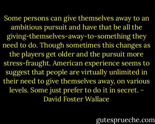 Some persons can give themselves away to an ambitious pursuit and have that be all the giving-themselves-away-to-something they need to do. Though sometimes this changes as the players get older and the pursuit more stress-fraught. American experience seems to suggest that people are virtually unlimited in their need to give themselves away, on various levels. Some just prefer to do it in secret. - David Foster Wallace