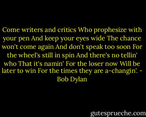 Come writers and critics<br />Who prophesize with your pen<br />And keep your eyes wide<br />The chance won't come again<br />And don't speak too soon<br />For the wheel's still in spin<br />And there's no tellin' who<br />That it's namin'<br />For the loser now<br />Will be later to win<br />For the times they are a-changin'. - Bob Dylan
