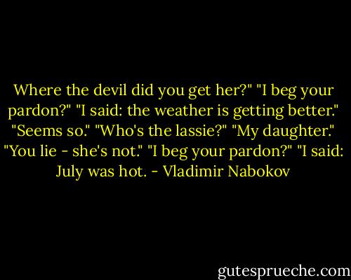 Where the devil did you get her?"<br />"I beg your pardon?"<br />"I said: the weather is getting better."<br />"Seems so."<br />"Who's the lassie?"<br />"My daughter."<br />"You lie - she's not."<br />"I beg your pardon?"<br />"I said: July was hot. - Vladimir Nabokov