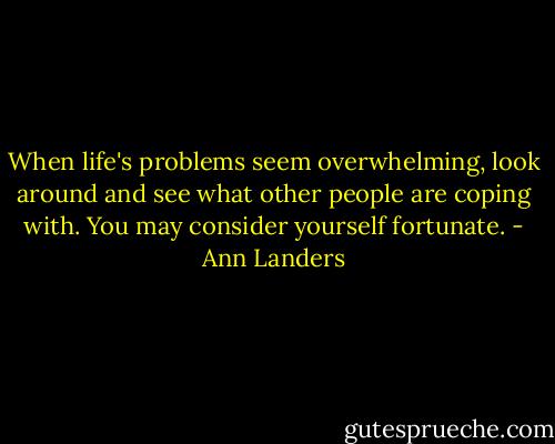 When life's problems seem overwhelming, look around and see what other people are coping with. You may consider yourself fortunate. - Ann Landers