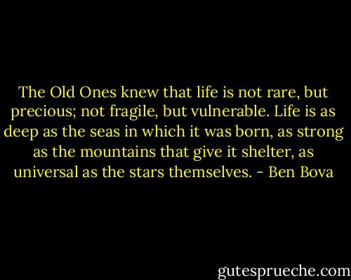 The Old Ones knew that life is not rare, but precious; not fragile, but vulnerable. Life is as deep as the seas in which it was born, as strong as the mountains that give it shelter, as universal as the stars themselves. - Ben Bova