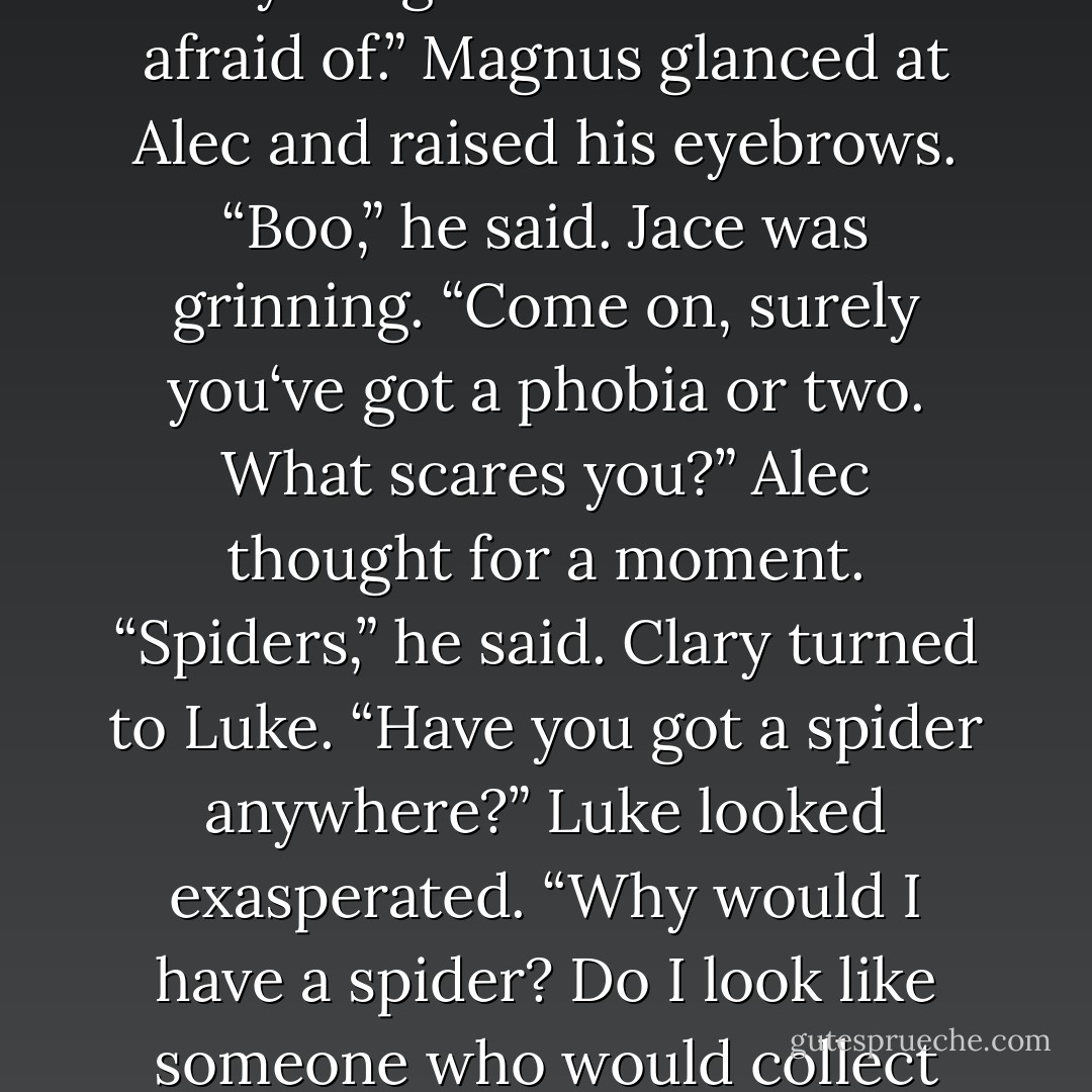 So?” Clary said. (After she Marked Alec with the Fearless rune.)<br />“So what?” Alec rolled his sleeve down, covering the Mark.<br />“So how do you <i>feel</i>? Any different?”<br />Alec looked considering. “Not really.”<br />Jace threw his hands up. “So it doesn’t work.”<br />“No necessarily,” Luke said. “There might simply be nothing going on that might activate it. Perhaps there isn’t anything here that Alec is afraid of.”<br />Magnus glanced at Alec and raised his eyebrows. “Boo,” he said.<br />Jace was grinning. “Come on, surely you‘ve got a phobia or two. What scares you?”<br />Alec thought for a moment. “Spiders,” he said.<br />Clary turned to Luke. “Have you got a spider anywhere?”<br />Luke looked exasperated. “Why would I have a <i>spider</i>? Do I look like someone who would collect them?”<br />“No offense,” Jace said, “but you kind of do.”<br />“You know” -Alec‘s tone was sour- “maybe this was a stupid experiment.”<br />“What about the dark?” Clary suggested. “We could lock you in the basement.”<br />“I‘m a demon hunter,” Alec said, with exaggerated patience. “Clearly, I am <i>not afraid of the dark</i>.”<br />~pg.284-285~ - Cassandra Clare