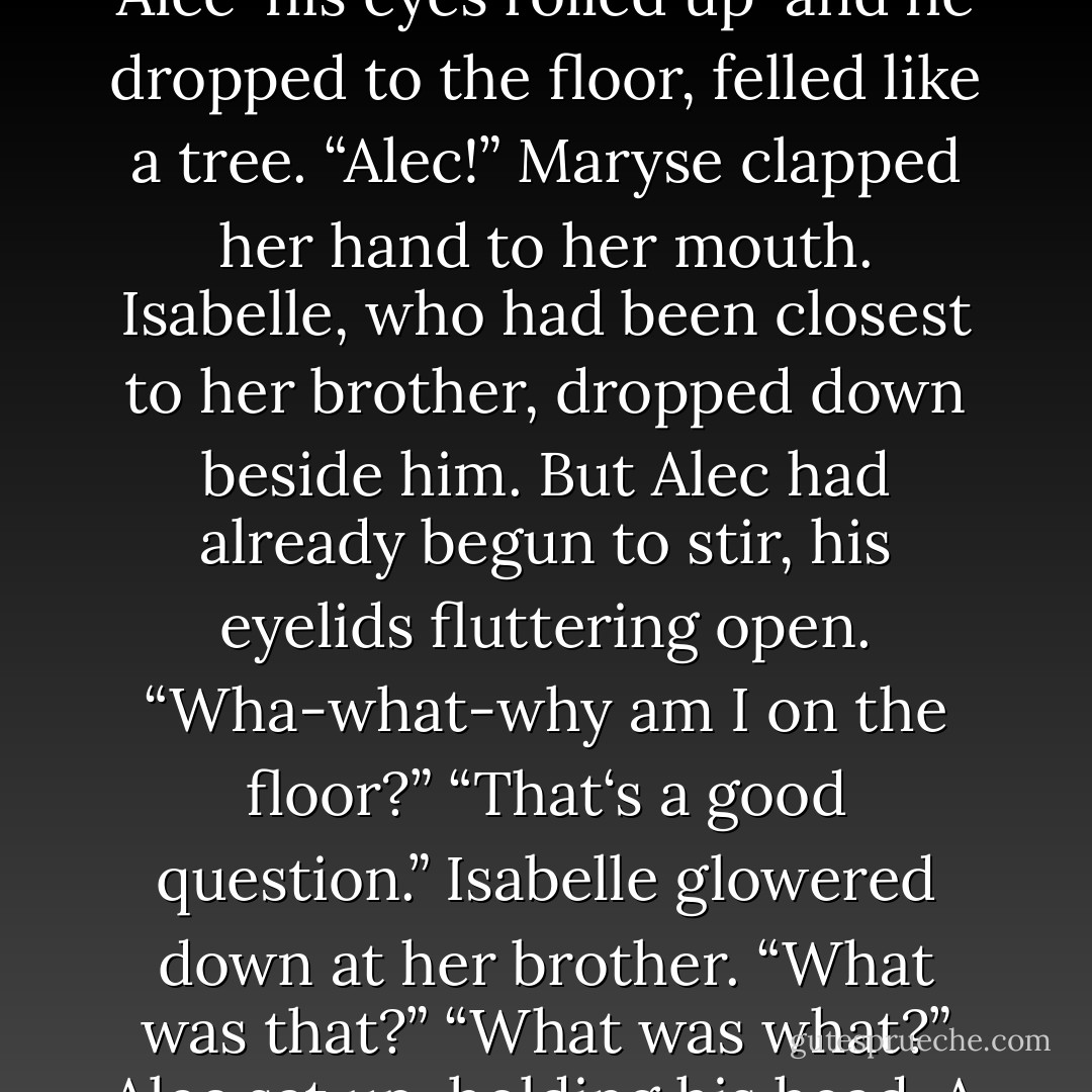 Mother,” Alec’s voice as he interrupted his mother was firm, implacable, and not unkind. “Father. There’s something I have to tell you.” he smiled at them. “I‘m seeing someone.”<br />Robert Lightwood looked at his son with some exasperation. “Alec,” he said. “This is hardly the time.”<br />“Yes, it is. This is important. You see, I‘m not just seeing anyone.” Words seemed to be pouring out of Alec in a torrent, while his parents looked on in confusion. Isabelle and Magnus were staring at him with expressions of nearly identical astonishment. “I‘m seeing a Downworlder. In fact, I‘m seeing a war-”<br />Magnus‘s fingers moved, quick as a flash of light, in Alec‘s direction. There was a faint shimmer in the air around Alec-his eyes rolled up-and he dropped to the floor, felled like a tree.<br />“Alec!” Maryse clapped her hand to her mouth. Isabelle, who had been closest to her brother, dropped down beside him. But Alec had already begun to stir, his eyelids fluttering open. “Wha-what-why am I on the floor?”<br />“That‘s a good question.” Isabelle glowered down at her brother. “What <i>was</i> that?”<br />“What was what?” Alec sat up, holding his head. A look of alarm crossed his face. “Wait-did I say anything? Before I passed out, I mean.”<br />Jace snorted. “You know how we were wondering if that thing Clary did would work or not?” he asked. “It works all right.”<br />Alec looked supremely horrified. “What did I say?”<br />“You said you were seeing someone,” his father told him. “Though you weren’t clear as to why that was important.”<br />“Its not,” Alec said. “I mean, I‘m not seeing anyone. And its not important. Or it wouldn’t be if I was seeing someone, which I‘m not.”<br />Magnus looked at him as if he were an idiot. “Alec‘s been delirious,” he said. “Side effect of some demon toxins. Most unfortunate, but he‘ll be fine soon.”<br />~pg.286-287~ - Cassandra Clare