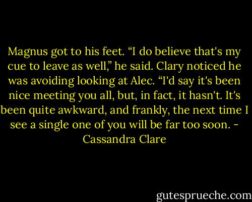 Magnus got to his feet. “I do believe that's my cue to leave as well,” he said. Clary noticed he was avoiding looking at Alec. “I'd say it's been nice meeting you all, but, in fact, it hasn't. It's been quite awkward, and frankly, the next time I see a single one of you will be far too soon. - Cassandra Clare