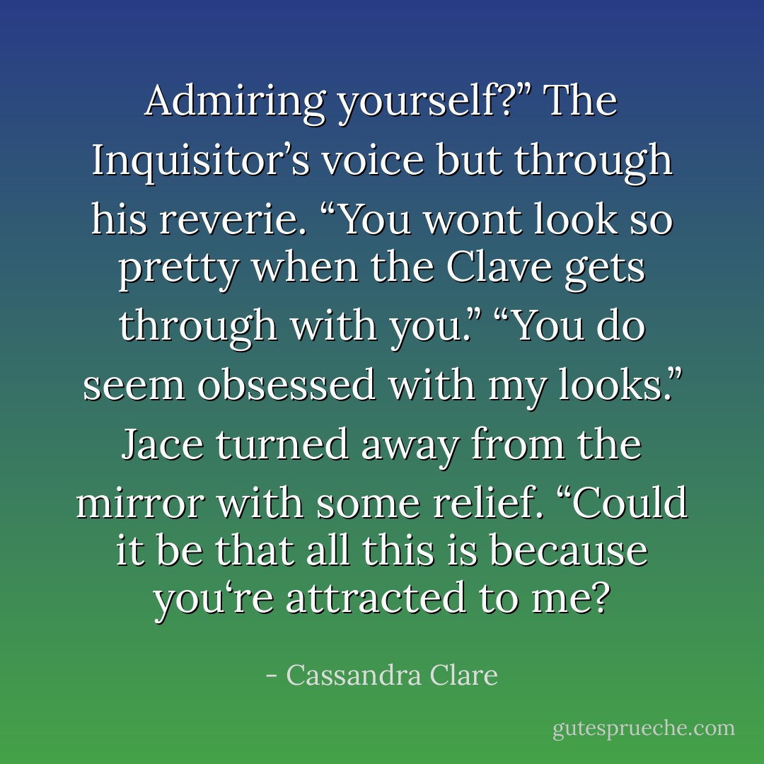 Admiring yourself?” The Inquisitor’s voice but through his reverie. “You wont look so pretty when the Clave gets through with you.”<br />“You do seem obsessed with my looks.” Jace turned away from the mirror with some relief. “Could it be that all this is because you‘re attracted to me? - Cassandra Clare