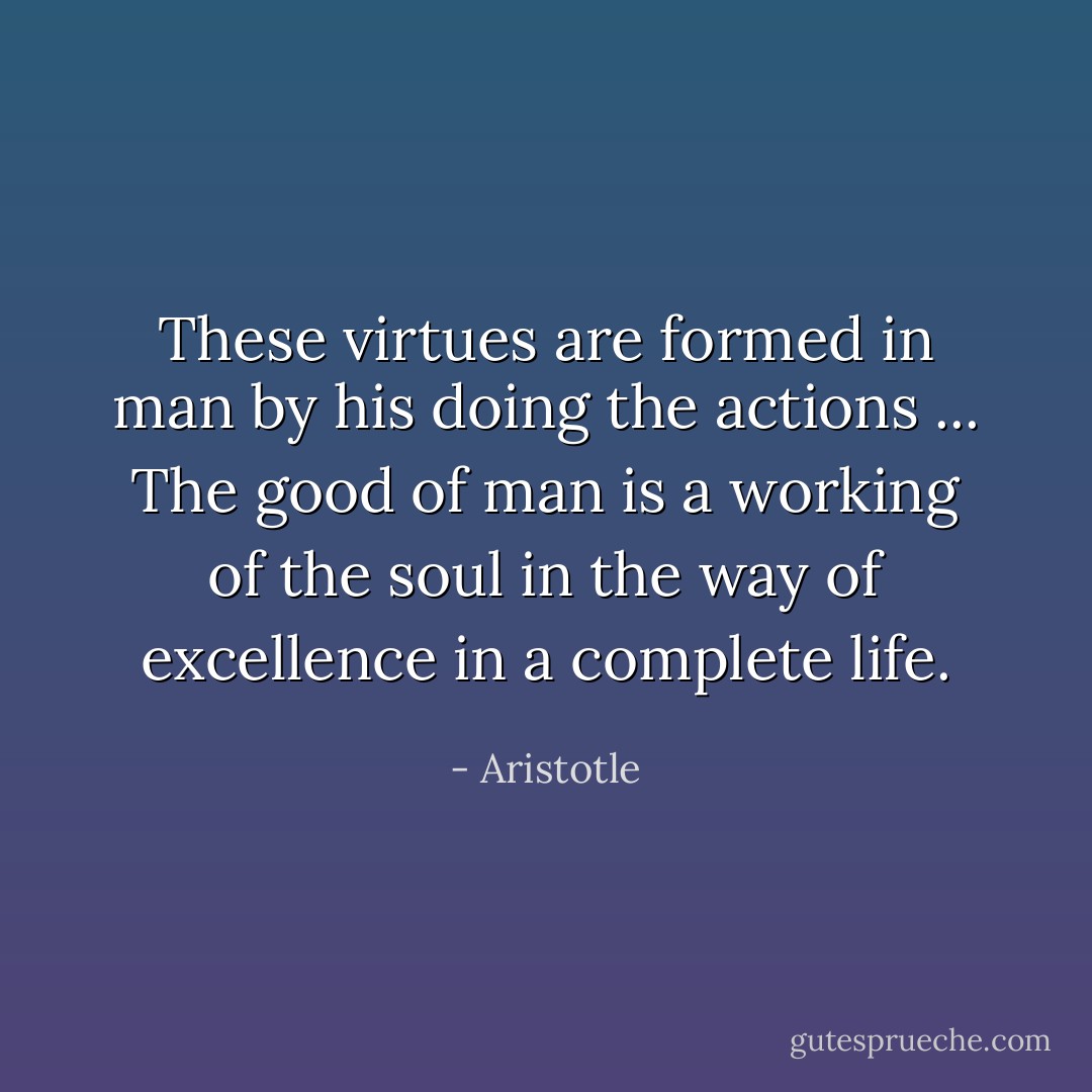 These virtues are formed in man by his doing the actions ... The good of man is a working of the soul in the way of excellence in a complete life. - Aristotle