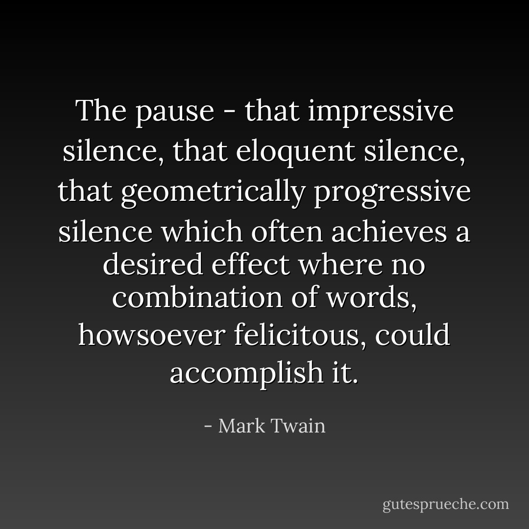 The pause - that impressive silence, that eloquent silence, that geometrically progressive silence which often achieves a desired effect where no combination of words, howsoever felicitous, could accomplish it. - Mark Twain