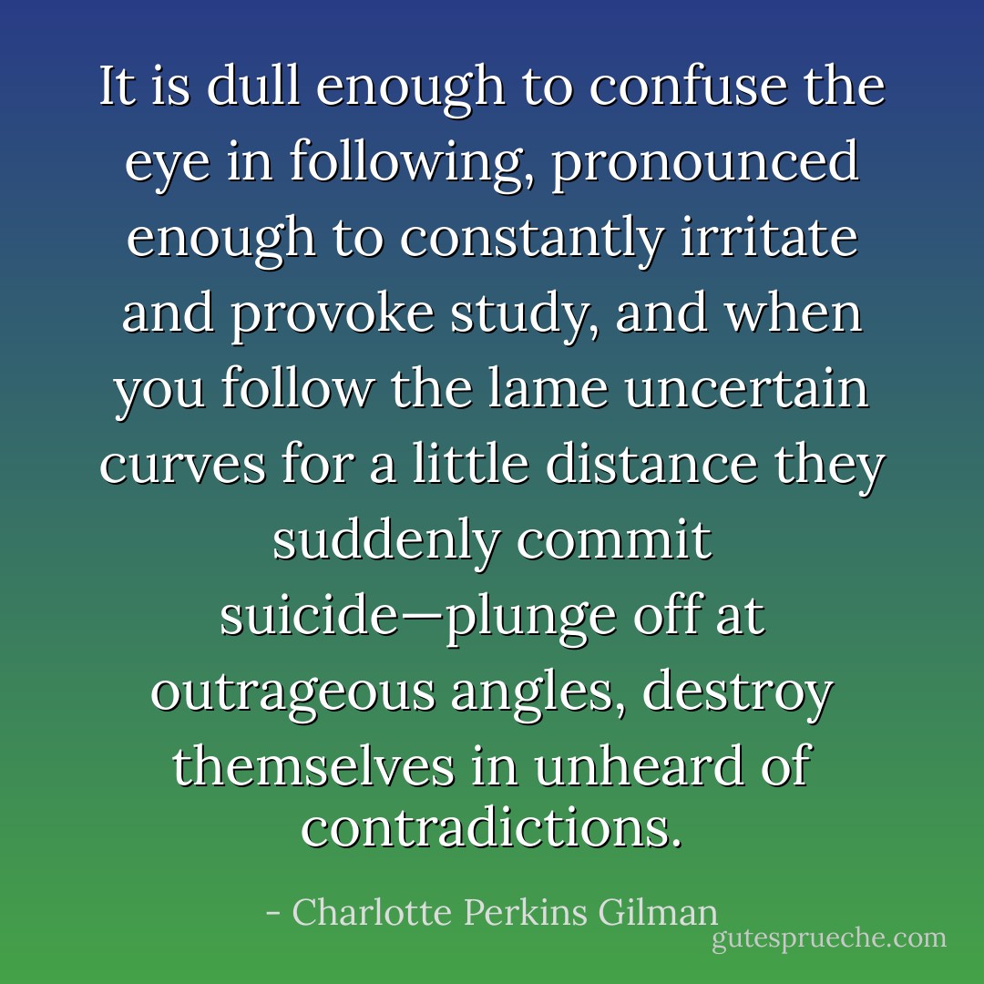 It is dull enough to confuse the eye in following, pronounced enough to constantly irritate and provoke study, and when you follow the lame uncertain curves for a little distance they suddenly commit suicide—plunge off at outrageous angles, destroy themselves in unheard of contradictions. - Charlotte Perkins Gilman