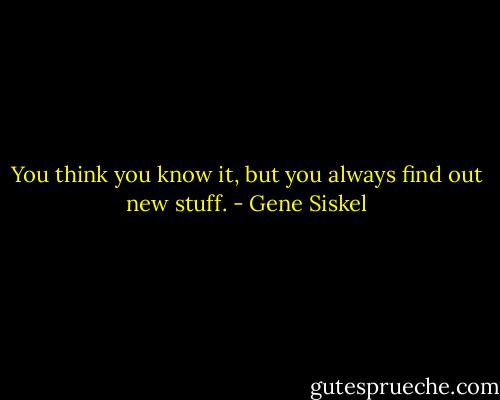 You think you know it, but you always find out new stuff. - Gene Siskel