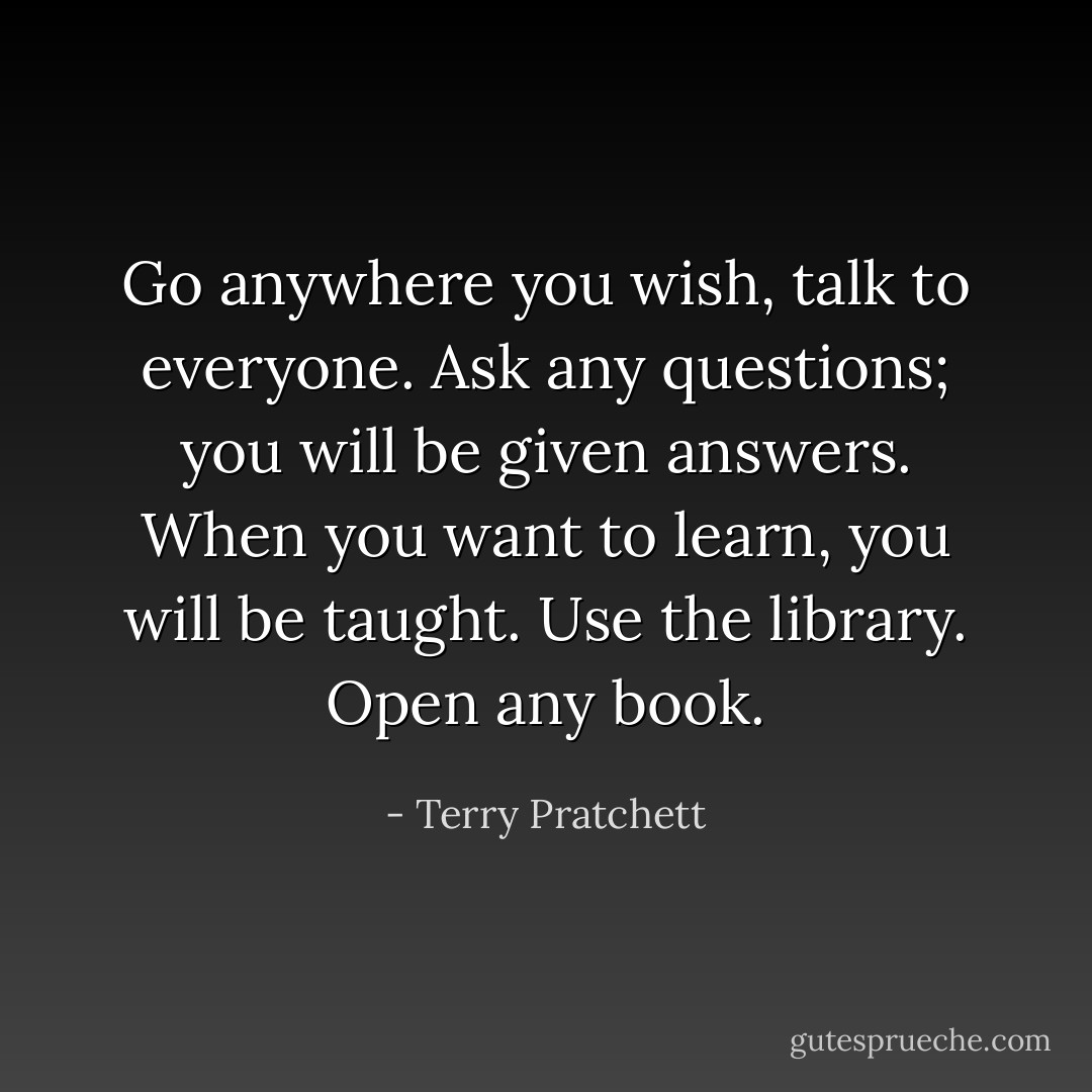 Go anywhere you wish, talk to everyone. Ask any questions; you will be given answers. When you want to learn, you will be taught. Use the library. Open any book. - Terry Pratchett