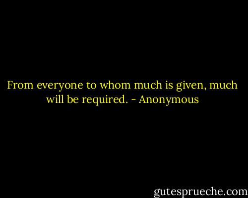 From everyone to whom much is given, much will be required. - Anonymous