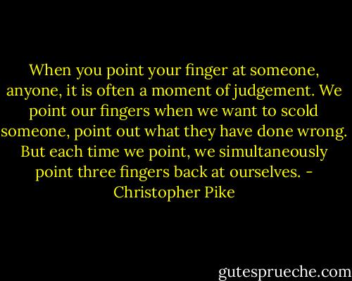 ‎When you point your finger at someone, anyone, it is often a moment of judgement. We point our fingers when we want to scold someone, point out what they have done wrong. But each time we point, we simultaneously point three fingers back at ourselves. - Christopher Pike