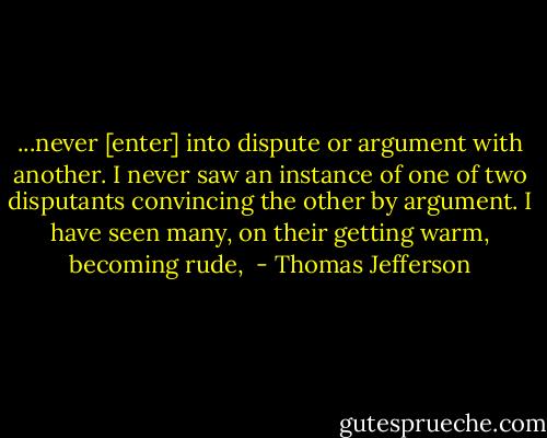 ...never [enter] into dispute or argument with another. I never saw an instance of one of two disputants convincing the other by argument. I have seen many, on their getting warm, becoming rude,  - Thomas Jefferson