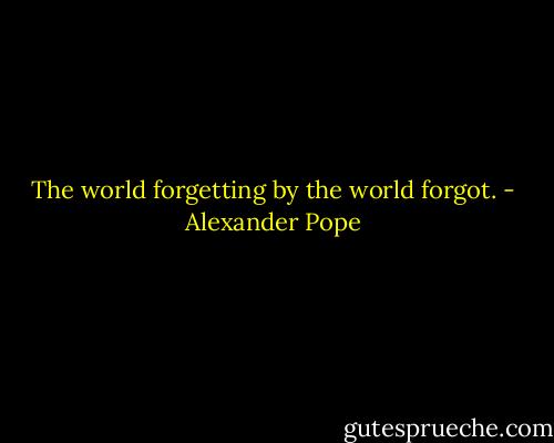 The world forgetting by the world forgot. - Alexander Pope