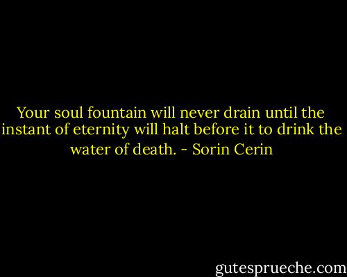 Your soul fountain will never drain until the instant of eternity will halt before it to drink the water of death. - Sorin Cerin