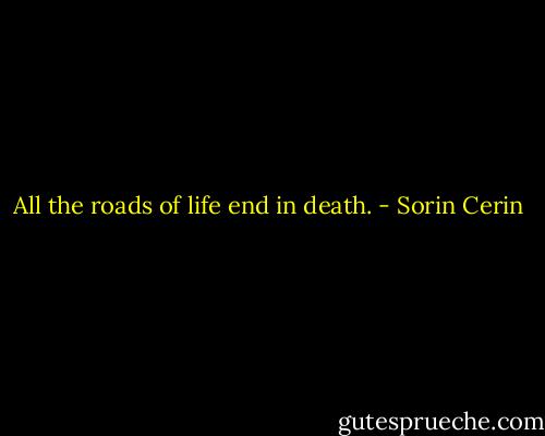 All the roads of life end in death. - Sorin Cerin