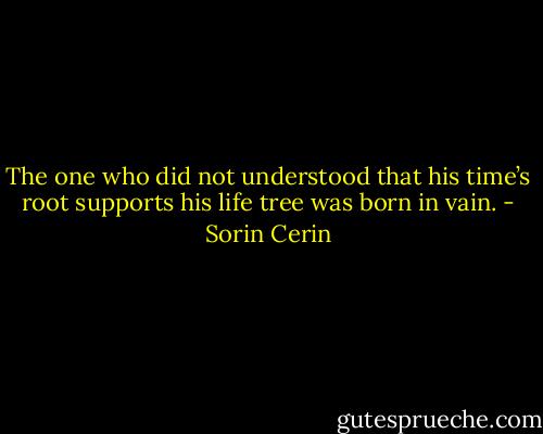 The one who did not understood that his time’s root supports his life tree was born in vain. - Sorin Cerin
