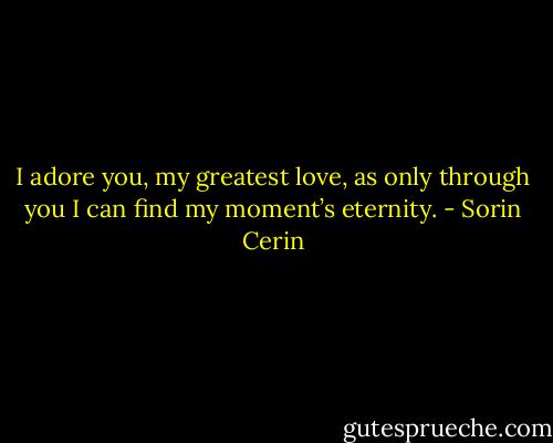 I adore you, my greatest love, as only through you I can find my moment’s eternity. - Sorin Cerin
