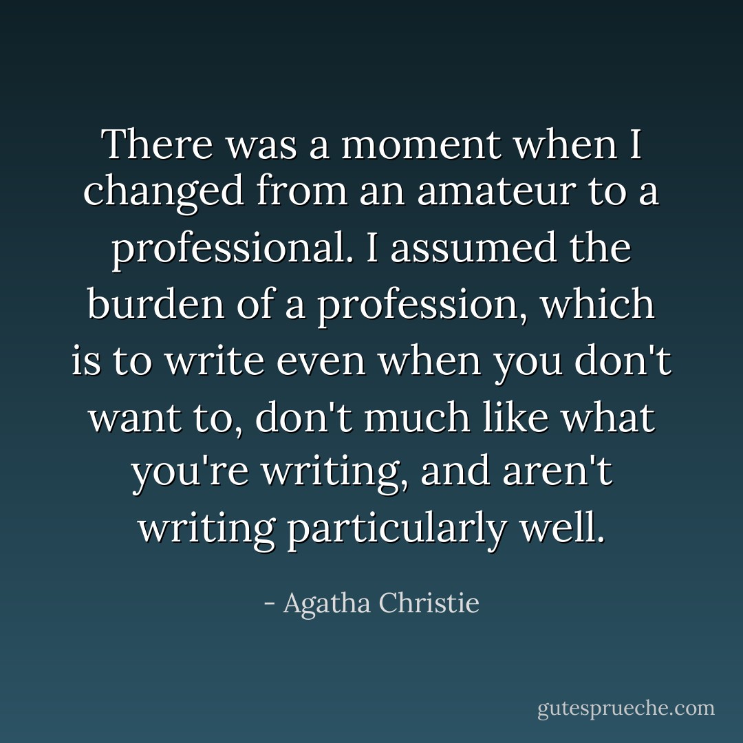 There was a moment when I changed from an amateur to a professional. I assumed the burden of a profession, which is to write even when you don't want to, don't much like what you're writing, and aren't writing particularly well. - Agatha Christie