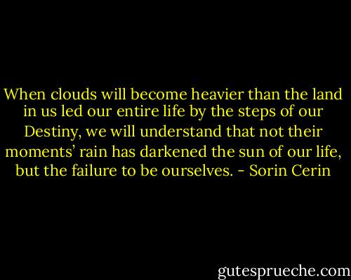 When clouds will become heavier than the land in us led our entire life by the steps of our Destiny, we will understand that not their moments’ rain has darkened the sun of our life, but the failure to be ourselves. - Sorin Cerin