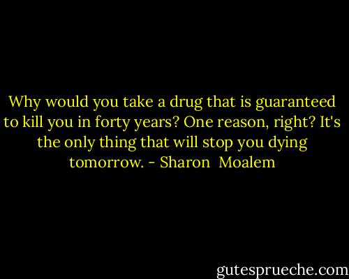 Why would you take a drug that is guaranteed to kill you in forty years? One reason, right? It's the only thing that will stop you dying tomorrow. - Sharon  Moalem