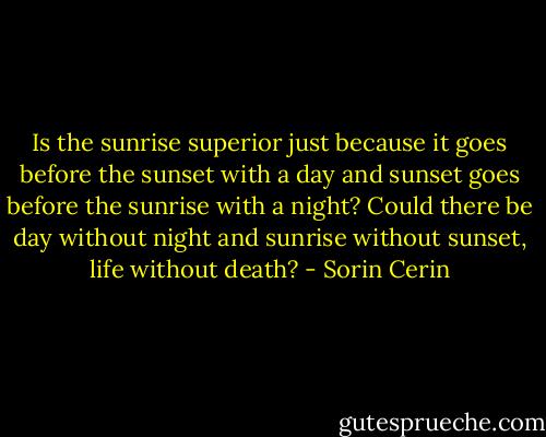 Is the sunrise superior just because it goes before the sunset with a day and sunset goes before the sunrise with a night? Could there be day without night and sunrise without sunset, life without death? - Sorin Cerin