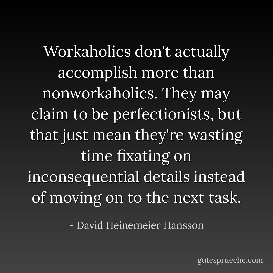 Workaholics don't actually accomplish more than nonworkaholics. They may claim to be perfectionists, but that just mean they're wasting time fixating on inconsequential details instead of moving on to the next task. - David Heinemeier Hansson