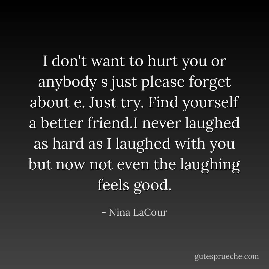 I don't want to hurt you or anybody s just please forget about e. Just try. Find yourself a better friend.I never laughed as hard as I laughed with you but now not even the laughing feels good. - Nina LaCour