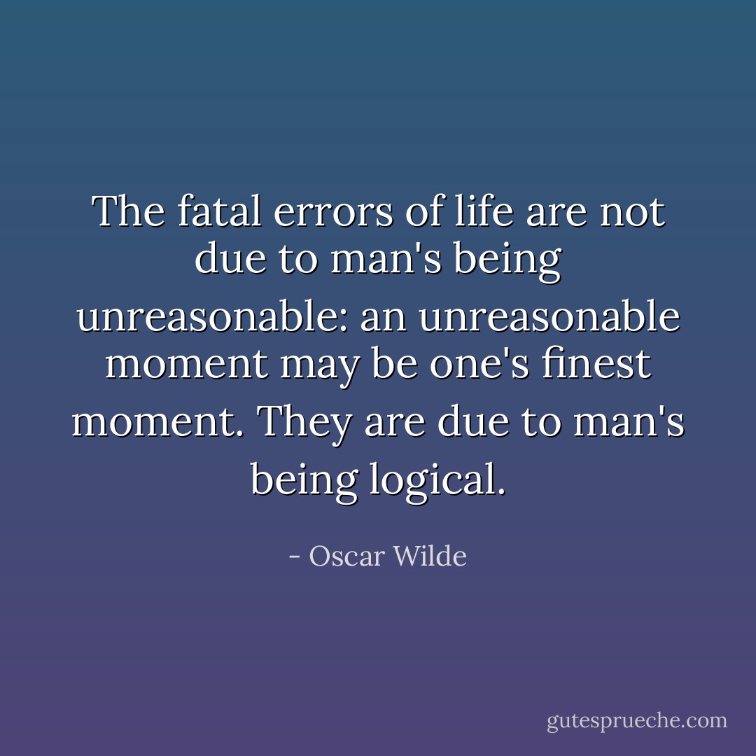 The fatal errors of life are not due to man's being unreasonable: an unreasonable moment may be one's finest moment. They are due to man's being logical. - Oscar Wilde