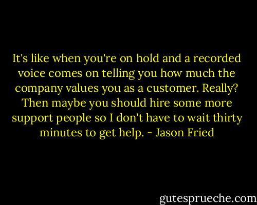 It's like when you're on hold and a recorded voice comes on telling you how much the company values you as a customer. Really? Then maybe you should hire some more support people so I don't have to wait thirty minutes to get help. - Jason Fried