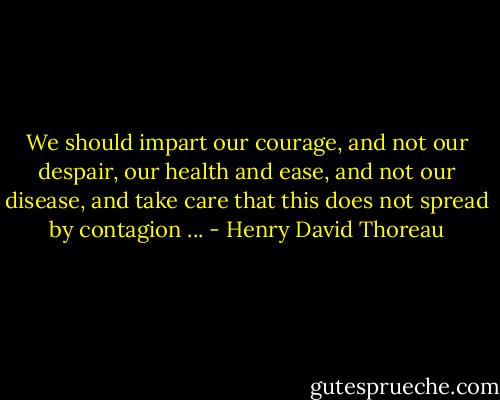 We should impart our courage, and not our despair, our health and ease, and not our disease, and take care that this does not spread by contagion ... - Henry David Thoreau