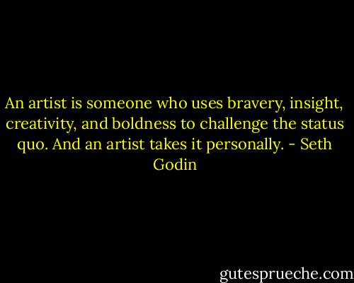 An artist is someone who uses bravery, insight, creativity, and boldness to challenge the status quo. And an artist takes it personally. - Seth Godin