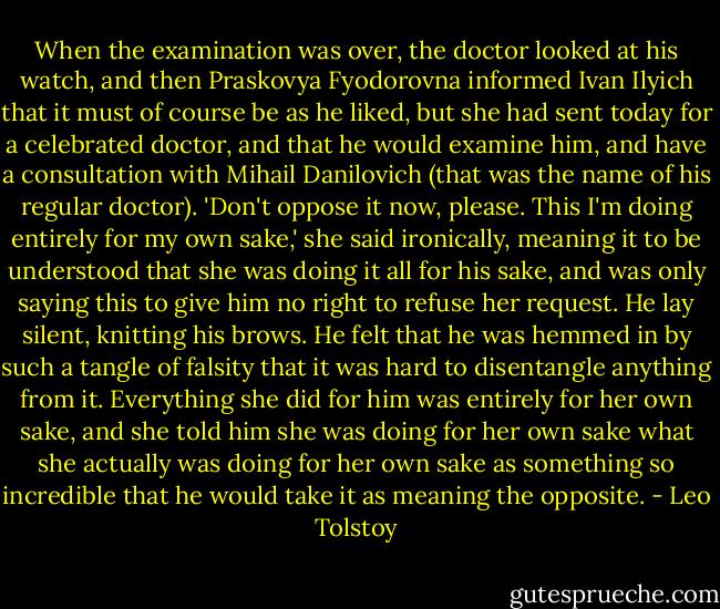 When the examination was over, the doctor looked at his watch, and then Praskovya Fyodorovna informed Ivan Ilyich that it must of course be as he liked, but she had sent today for a celebrated doctor, and that he would examine him, and have a consultation with Mihail Danilovich (that was the name of his regular doctor). 'Don't oppose it now, please. This I'm doing entirely for my own sake,' she said ironically, meaning it to be understood that she was doing it all for his sake, and was only saying this to give him no right to refuse her request. He lay silent, knitting his brows. He felt that he was hemmed in by such a tangle of falsity that it was hard to disentangle anything from it. Everything she did for him was entirely for her own sake, and she told him she was doing for her own sake what she actually was doing for her own sake as something so incredible that he would take it as meaning the opposite. - Leo Tolstoy