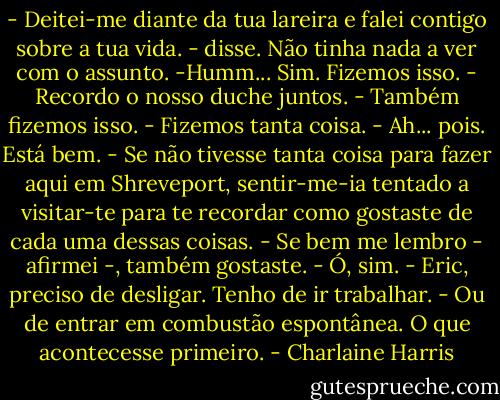 - Deitei-me diante da tua lareira e falei contigo sobre a tua vida. - disse. Não tinha nada a ver com o assunto.<br />-Humm... Sim. Fizemos isso.<br />- Recordo o nosso duche juntos.<br />- Também fizemos isso.<br />- Fizemos tanta coisa.<br />- Ah... pois. Está bem.<br />- Se não tivesse tanta coisa para fazer aqui em Shreveport, sentir-me-ia tentado a visitar-te para te recordar como gostaste de cada uma dessas coisas.<br />- Se bem me lembro - afirmei -, também gostaste.<br />- Ó, sim.<br />- Eric, preciso de desligar. Tenho de ir trabalhar. - Ou de entrar em combustão espontânea. O que acontecesse primeiro. - Charlaine Harris