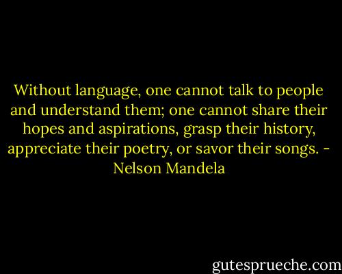 Without language, one cannot talk to people and understand them; one cannot share their hopes and aspirations, grasp their history, appreciate their poetry, or savor their songs. - Nelson Mandela