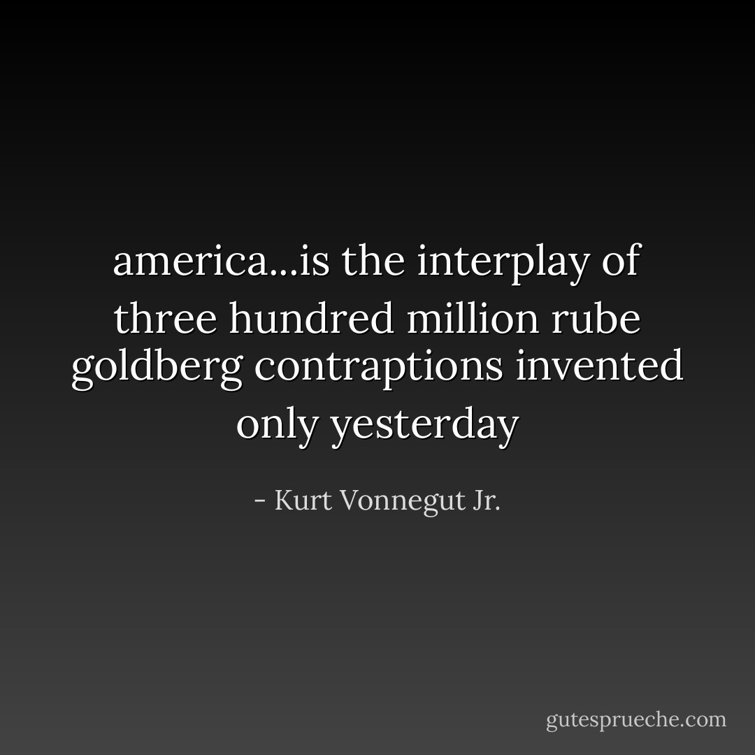 america...is the interplay of three hundred million rube goldberg contraptions invented only yesterday - Kurt Vonnegut Jr.