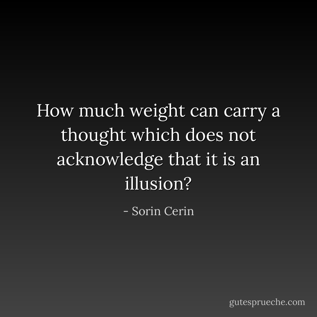How much weight can carry a thought which does not acknowledge that it is an illusion? - Sorin Cerin