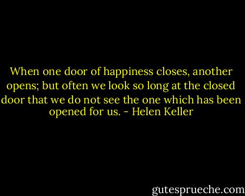 When one door of happiness closes, another opens; but often we look so long at the closed door that we do not see the one which has been opened for us. - Helen Keller