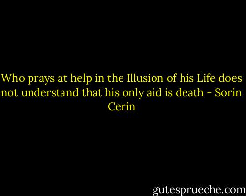 Who prays at help in the Illusion of his Life does not understand that his only aid is death - Sorin Cerin