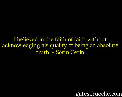 I believed in the faith of faith without acknowledging his quality of being an absolute truth. - Sorin Cerin