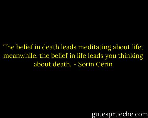 The belief in death leads meditating about life; meanwhile, the belief in life leads you thinking about death. - Sorin Cerin