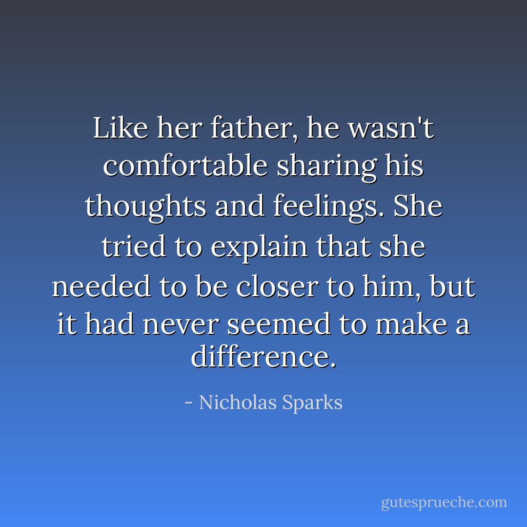 Like her father, he wasn't comfortable sharing his thoughts and feelings. She tried to explain that she needed to be closer to him, but it had never seemed to make a difference. - Nicholas Sparks