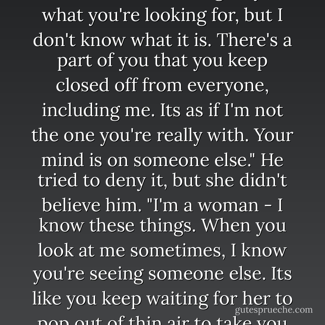 Toward the end of their relationship she'd told him once, "I wish I could give you what you're looking for, but I don't know what it is. There's a part of you that you keep closed off from everyone, including me. Its as if I'm not the one you're really with. Your mind is on someone else." He tried to deny it, but she didn't believe him. "I'm a woman - I know these things. When you look at me sometimes, I know you're seeing someone else. Its like you keep waiting for her to pop out of thin air to take you away from all this... - Nicholas Sparks