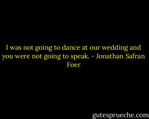I was not going to dance at our wedding and you were not going to speak. - Jonathan Safran Foer