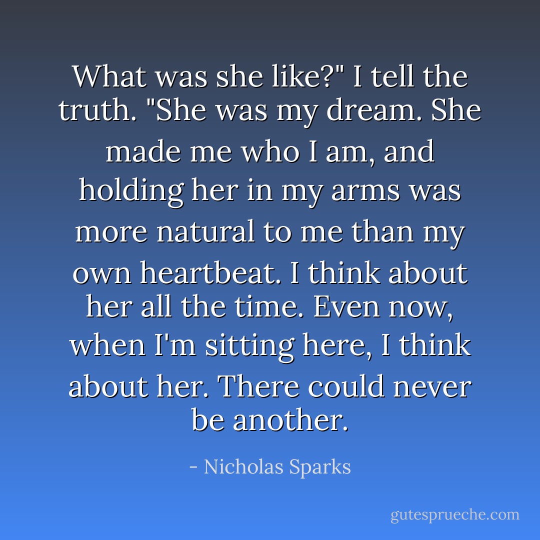 What was she like?"<br />I tell the truth.<br />"She was my dream. She made me who I am, and holding her in my arms was more natural to me than my own heartbeat. I think about her all the time. Even now, when I'm sitting here, I think about her. There could never be another. - Nicholas Sparks