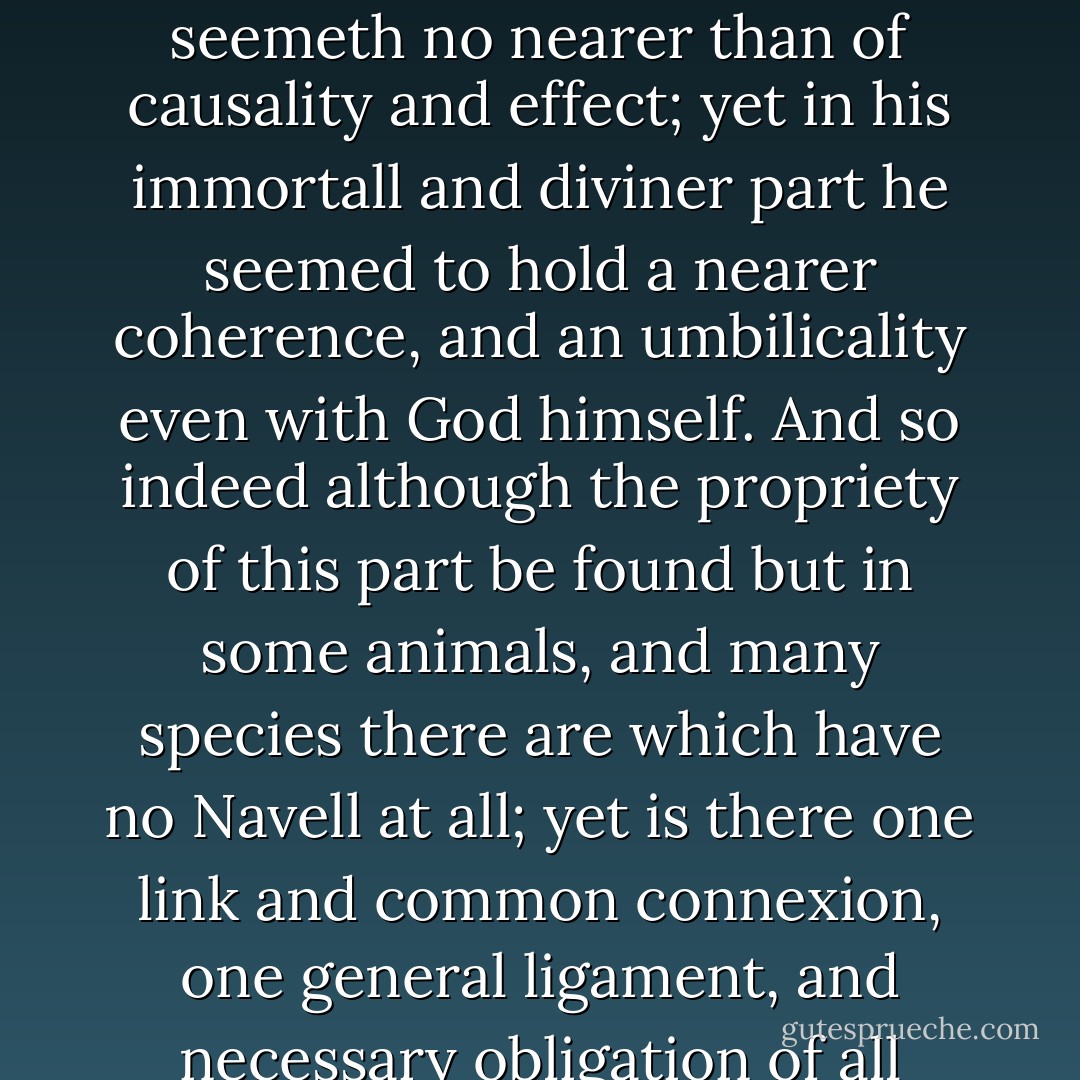 All the Navel therefore and conjunctive part we can suppose in Adam, was his dependency on his Maker, and the connexion he must needs have unto heaven, who was the Sonne of God. For holding no dependence on any preceding efficient but God; in the act of his production there may be conceived some connexion, and Adam to have been in a moment all Navel with his Maker. And although from his carnality and corporal existence, the conjunction seemeth no nearer than of causality and effect; yet in his immortall and diviner part he seemed to hold a nearer coherence, and an umbilicality even with God himself. And so indeed although the propriety of this part be found but in some animals, and many species there are which have no Navell at all; yet is there one link and common connexion, one general ligament, and necessary obligation of all whatever unto God. Whereby although they act themselves at distance, and seem to be at loose; yet doe they hold a continuity with their Maker. Which catenation or conserving union when ever his pleasure shall divide, let goe, or separate, they shall fall from their existence, essence, and operations; in brief, they must retire unto their primitive nothing, and shrink into that Chaos again. - Thomas Browne