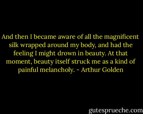 And then I became aware of all the magnificent silk wrapped around my body, and had the feeling I might drown in beauty. At that moment, beauty itself struck me as a kind of painful melancholy. - Arthur Golden