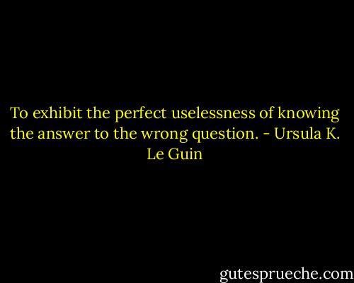 To exhibit the perfect uselessness of knowing the answer to the wrong question. - Ursula K. Le Guin