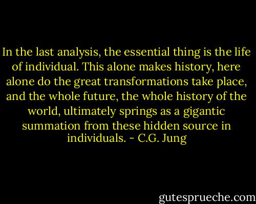 In the last analysis, the essential thing is the life of individual. This alone makes history, here alone do the great transformations take place, and the whole future, the whole history of the world, ultimately springs as a gigantic summation from these hidden source in individuals. - C.G. Jung