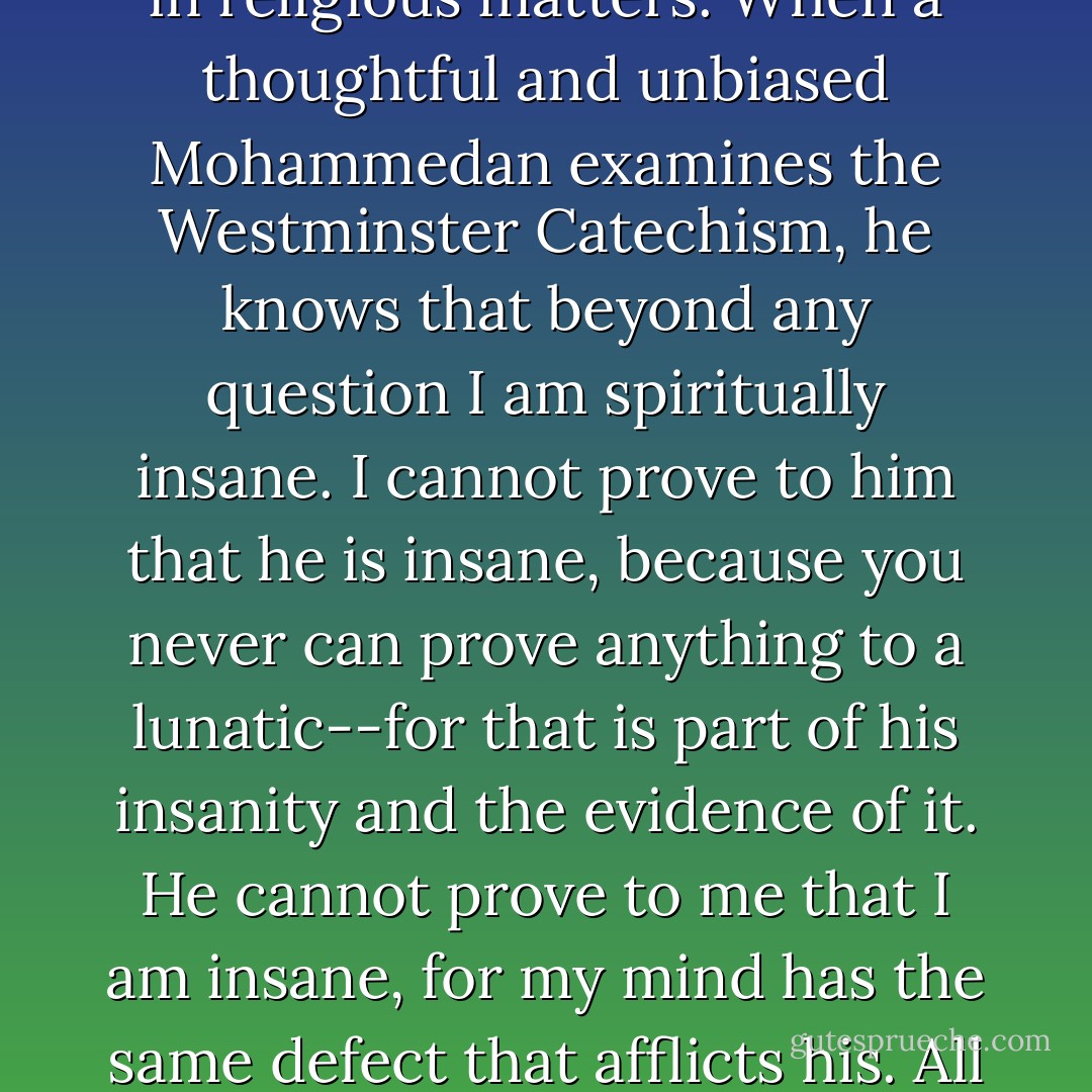 Let us consider that we are all partially insane. It will explain us to each other, it will unriddle many riddles, it will make clear and simple many things which are involved in haunting and harassing difficulties and obscurities now. <br /><br />That is a simple rule, and easy to remember. When I, a thoughtful and unbiased Presbyterian, examine the Koran, I know that beyond any question every Mohammedan is insane; not in all things, but in religious matters. When a thoughtful and unbiased Mohammedan examines the Westminster Catechism, he knows that beyond any question I am spiritually insane. I cannot prove to him that he is insane, because you never can prove anything to a lunatic--for that is part of his insanity and the evidence of it. He cannot prove to me that I am insane, for my mind has the same defect that afflicts his. All democrats are insane, but not one of them knows it; none but the republicans and mugwumps know it. All the republicans are insane, but only thee democrats and mugwumps can perceive it. The rule is perfect; in all matters of opinion our adversaries are insane. When I look around me I am often troubled to see how many people are mad.<br /><br />This should move us to be charitable toward one anothers lunacies. - Mark Twain